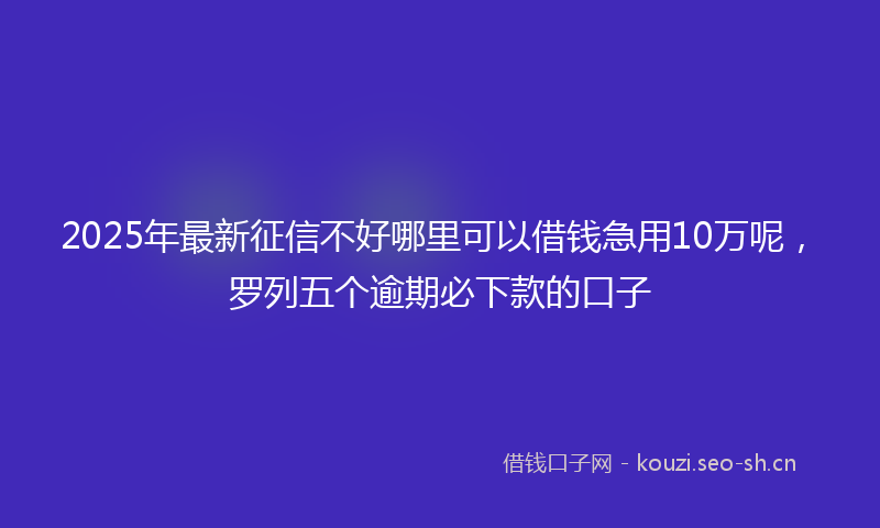 2025年最新征信不好哪里可以借钱急用10万呢，罗列五个逾期必下款的口子