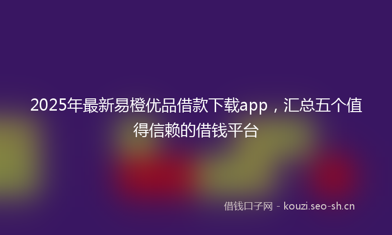 2025年最新易橙优品借款下载app，汇总五个值得信赖的借钱平台