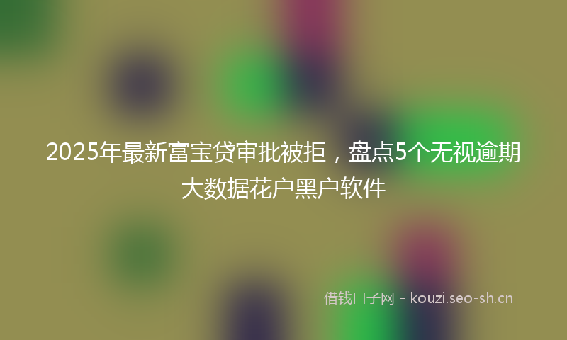 2025年最新富宝贷审批被拒，盘点5个无视逾期大数据花户黑户软件