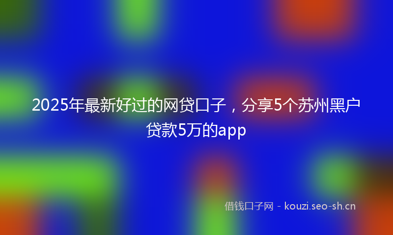 2025年最新好过的网贷口子，分享5个苏州黑户贷款5万的app