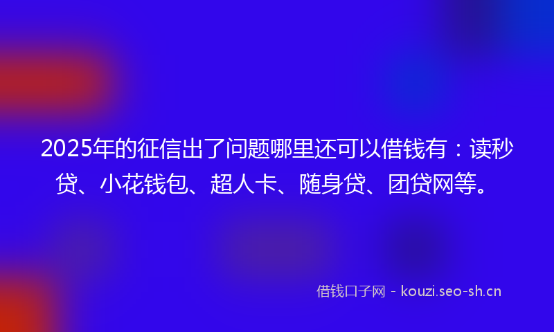 2025年的征信出了问题哪里还可以借钱有：读秒贷、小花钱包、超人卡、随身贷、团贷网等。