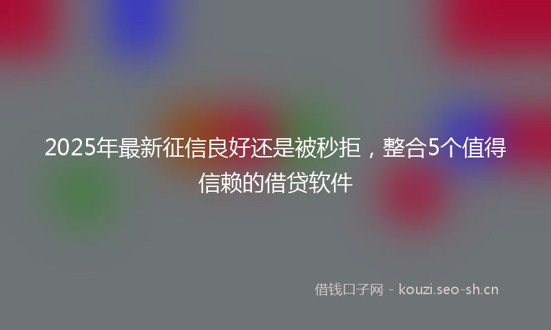 2025年最新征信良好还是被秒拒，整合5个值得信赖的借贷软件