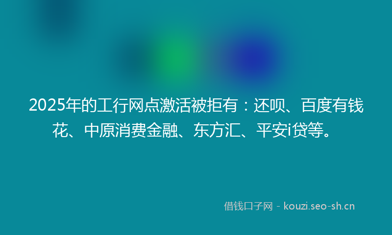 2025年的工行网点激活被拒有：还呗、百度有钱花、中原消费金融、东方汇、平安i贷等。