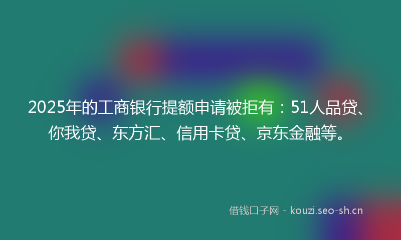 2025年的工商银行提额申请被拒有：51人品贷、你我贷、东方汇、信用卡贷、京东金融等。