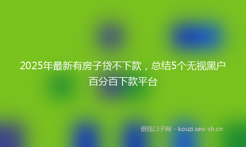 2025年最新有房子贷不下款，总结5个无视黑户百分百下款平台