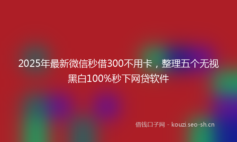 2025年最新微信秒借300不用卡，整理五个无视黑白100%秒下网贷软件