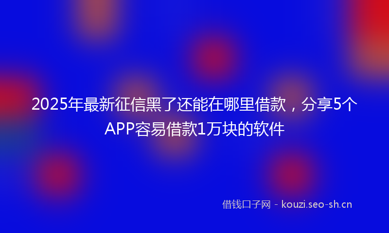 2025年最新征信黑了还能在哪里借款，分享5个APP容易借款1万块的软件