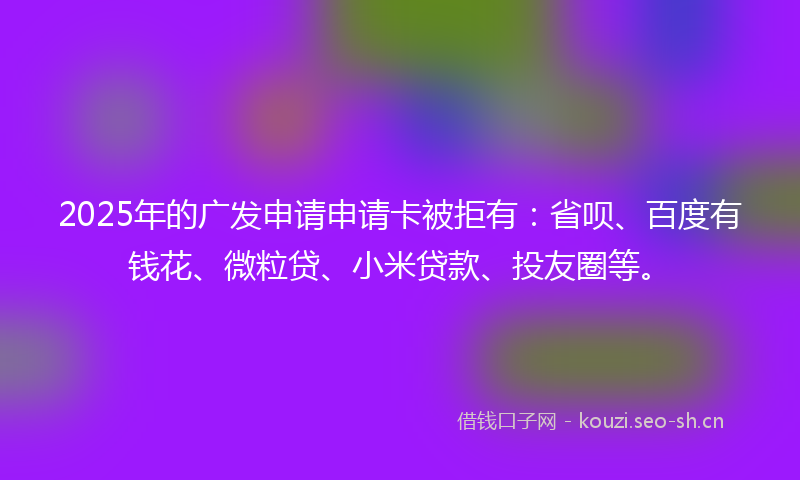 2025年的广发申请申请卡被拒有：省呗、百度有钱花、微粒贷、小米贷款、投友圈等。
