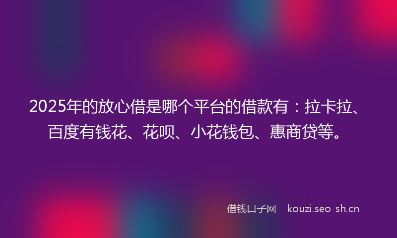 2025年的放心借是哪个平台的借款有：拉卡拉、百度有钱花、花呗、小花钱包、惠商贷等。