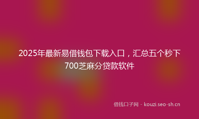 2025年最新易借钱包下载入口，汇总五个秒下700芝麻分贷款软件