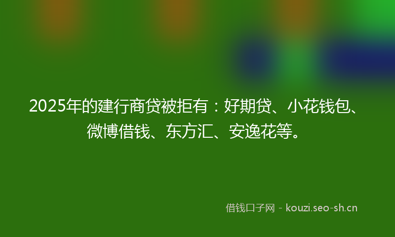 2025年的建行商贷被拒有：好期贷、小花钱包、微博借钱、东方汇、安逸花等。