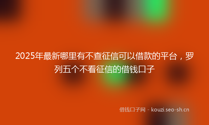 2025年最新哪里有不查征信可以借款的平台，罗列五个不看征信的借钱口子