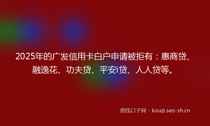 2025年的广发信用卡白户申请被拒有:惠商贷、融逸花、功夫贷、平安i贷、人人贷等。