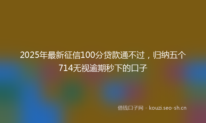 2025年最新征信100分贷款通不过，归纳五个714无视逾期秒下的口子