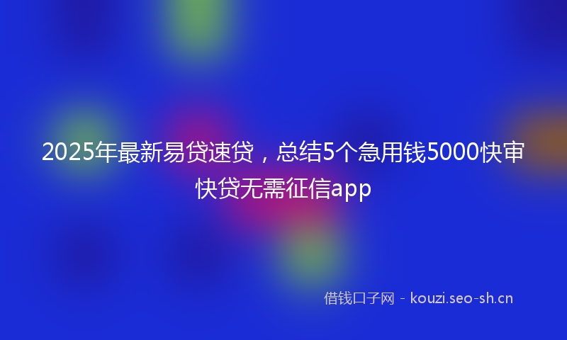2025年最新易贷速贷，总结5个急用钱5000快审快贷无需征信app