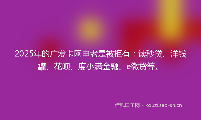2025年的广发卡网申老是被拒有：读秒贷、洋钱罐、花呗、度小满金融、e微贷等。