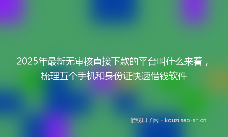 2025年最新无审核直接下款的平台叫什么来着，梳理五个手机和身份证快速借钱软件