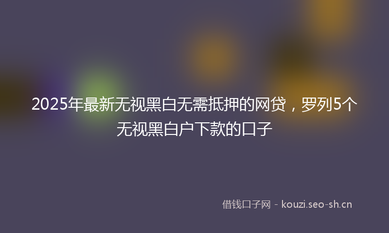 2025年最新无视黑白无需抵押的网贷，罗列5个无视黑白户下款的口子