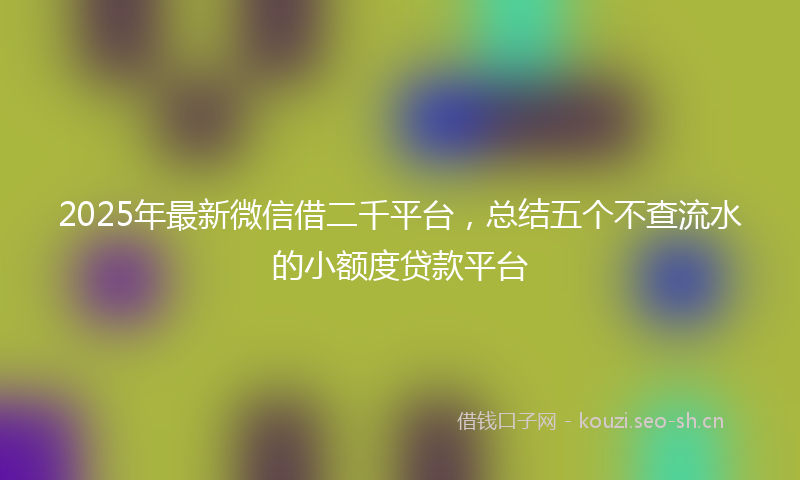 2025年最新微信借二千平台，总结五个不查流水的小额度贷款平台