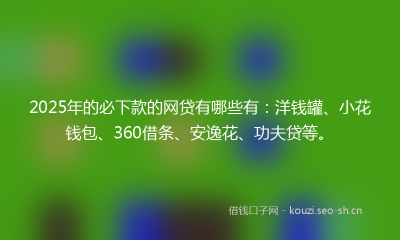 2025年的必下款的网贷有哪些有：洋钱罐、小花钱包、360借条、安逸花、功夫贷等。