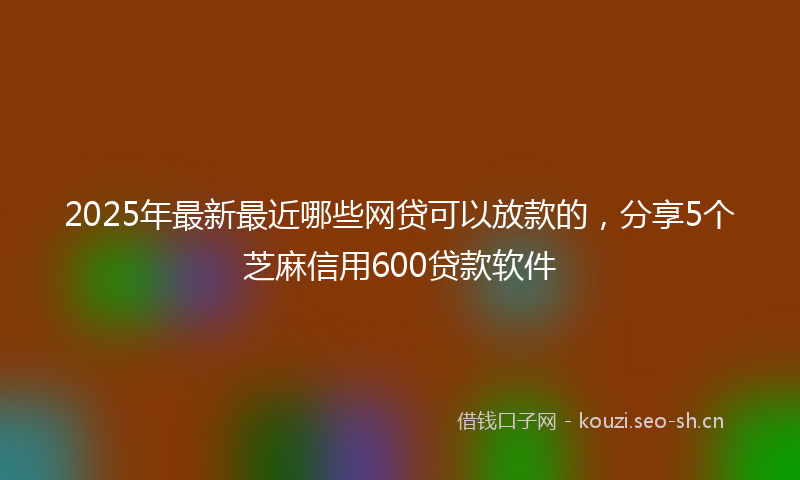 2025年最新最近哪些网贷可以放款的，分享5个芝麻信用600贷款软件