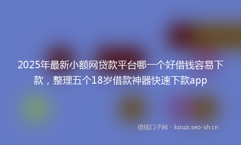 2025年最新小额网贷款平台哪一个好借钱容易下款，整理五个18岁借款神器快速下款app