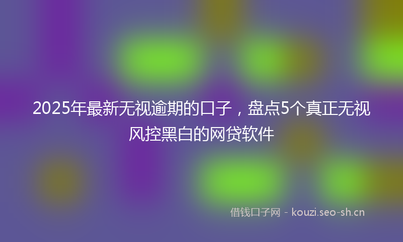 2025年最新无视逾期的口子，盘点5个真正无视风控黑白的网贷软件