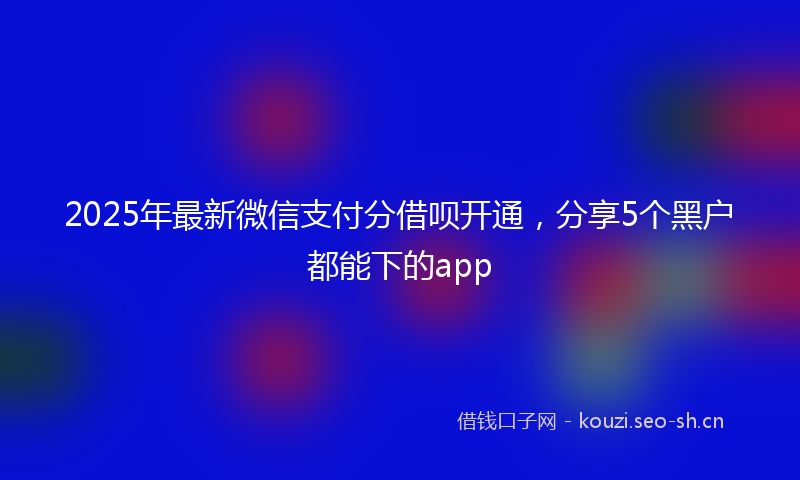 2025年最新微信支付分借呗开通，分享5个黑户都能下的app