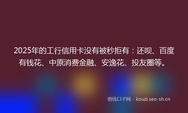 2025年的工行信用卡没有被秒拒有：还呗、百度有钱花、中原消费金融、安逸花、投友圈等。