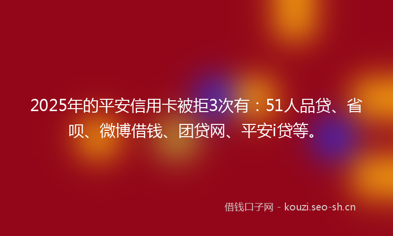 2025年的平安信用卡被拒3次有：51人品贷、省呗、微博借钱、团贷网、平安i贷等。