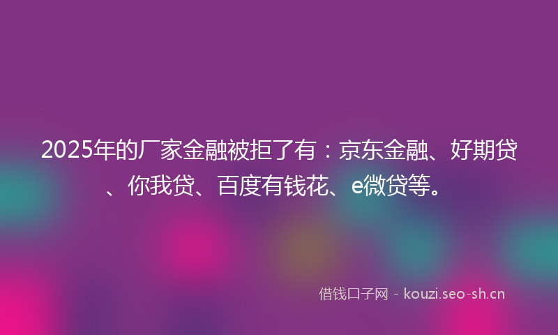 2025年的厂家金融被拒了有：京东金融、好期贷、你我贷、百度有钱花、e微贷等。