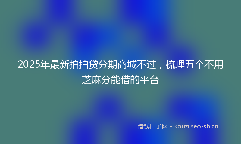 2025年最新拍拍贷分期商城不过，梳理五个不用芝麻分能借的平台