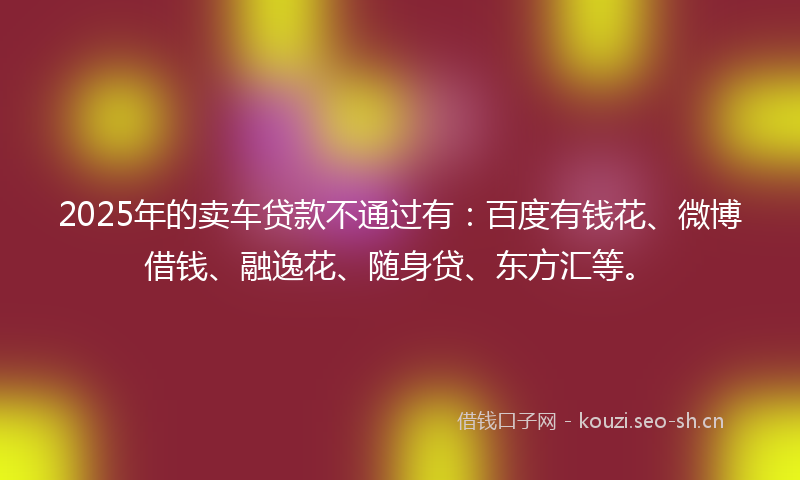 2025年的卖车贷款不通过有：百度有钱花、微博借钱、融逸花、随身贷、东方汇等。