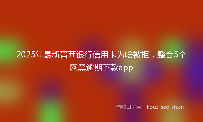 2025年最新晋商银行信用卡为啥被拒，整合5个网黑逾期下款app