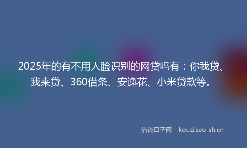 2025年的有不用人脸识别的网贷吗有：你我贷、我来贷、360借条、安逸花、小米贷款等。