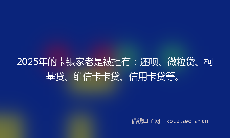 2025年的卡银家老是被拒有：还呗、微粒贷、柯基贷、维信卡卡贷、信用卡贷等。