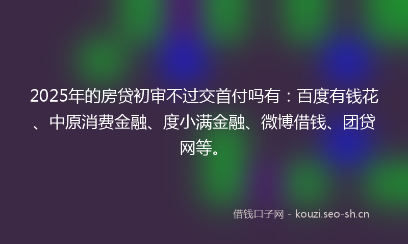2025年的房贷初审不过交首付吗有：百度有钱花、中原消费金融、度小满金融、微博借钱、团贷网等。