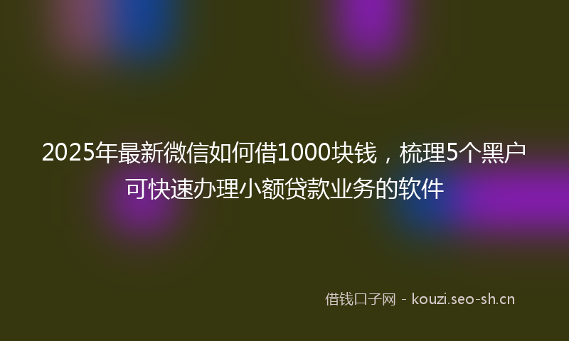 2025年最新微信如何借1000块钱，梳理5个黑户可快速办理小额贷款业务的软件