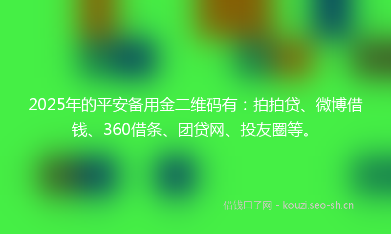 2025年的平安备用金二维码有：拍拍贷、微博借钱、360借条、团贷网、投友圈等。
