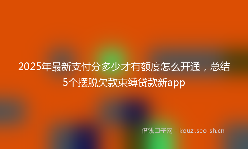 2025年最新支付分多少才有额度怎么开通，总结5个摆脱欠款束缚贷款新app