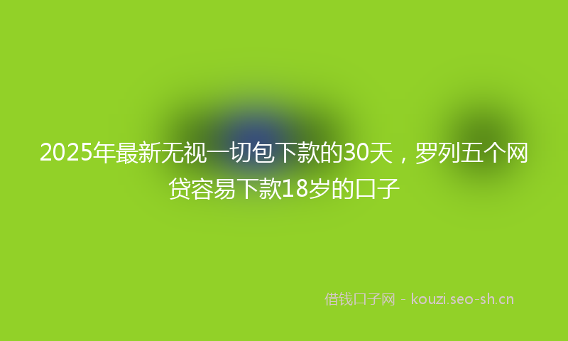 2025年最新无视一切包下款的30天，罗列五个网贷容易下款18岁的口子