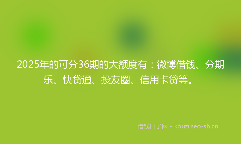2025年的可分36期的大额度有：微博借钱、分期乐、快贷通、投友圈、信用卡贷等。