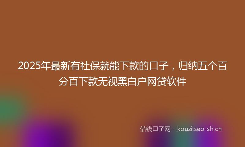 2025年最新有社保就能下款的口子，归纳五个百分百下款无视黑白户网贷软件