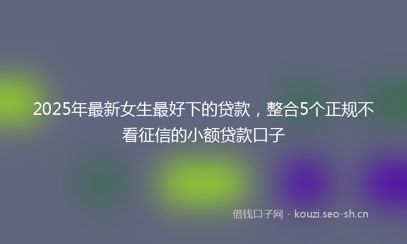 2025年最新女生最好下的贷款，整合5个正规不看征信的小额贷款口子