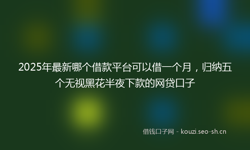2025年最新哪个借款平台可以借一个月，归纳五个无视黑花半夜下款的网贷口子