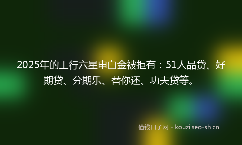 2025年的工行六星申白金被拒有：51人品贷、好期贷、分期乐、替你还、功夫贷等。