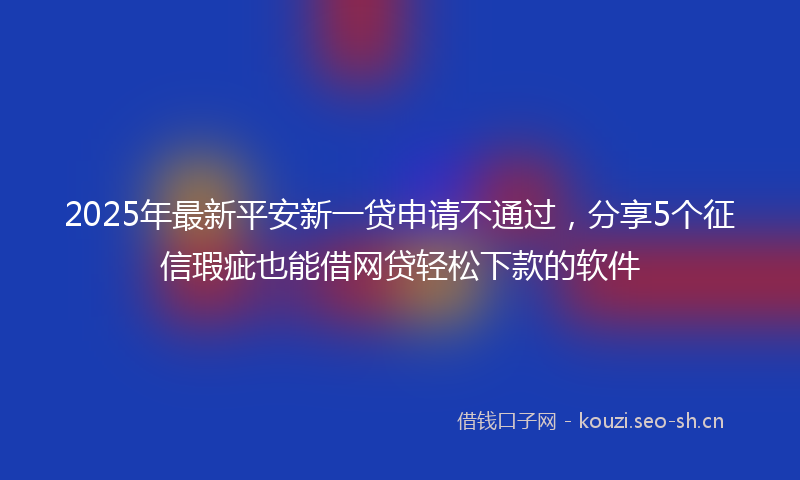 2025年最新平安新一贷申请不通过，分享5个征信瑕疵也能借网贷轻松下款的软件