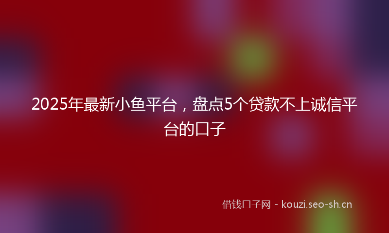2025年最新小鱼平台，盘点5个贷款不上诚信平台的口子