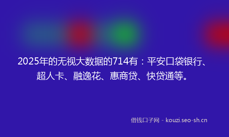 2025年的无视大数据的714有：平安口袋银行、超人卡、融逸花、惠商贷、快贷通等。