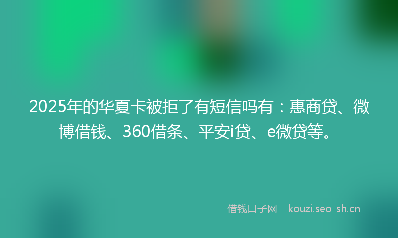 2025年的华夏卡被拒了有短信吗有：惠商贷、微博借钱、360借条、平安i贷、e微贷等。